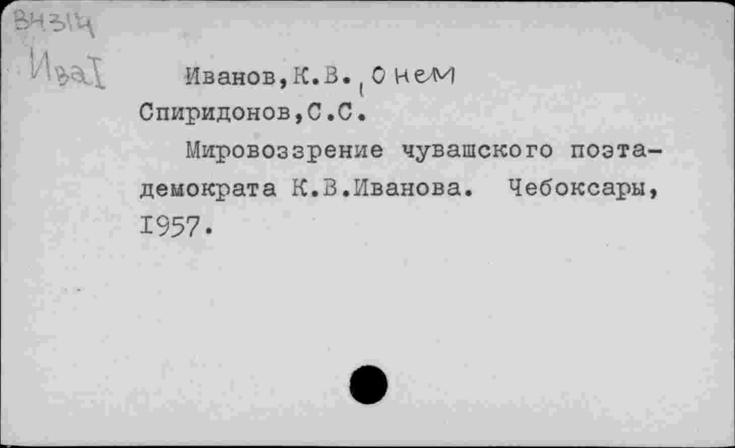 ﻿
Иванов,К.В.(0 Нели Спиридонов,С.С.
Мировоззрение чувашского поэта-демократа К.В.Иванова. Чебоксары, 1957.